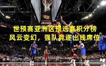 世预赛亚洲区预选赛积分榜风云变幻，强队竞逐出线席位